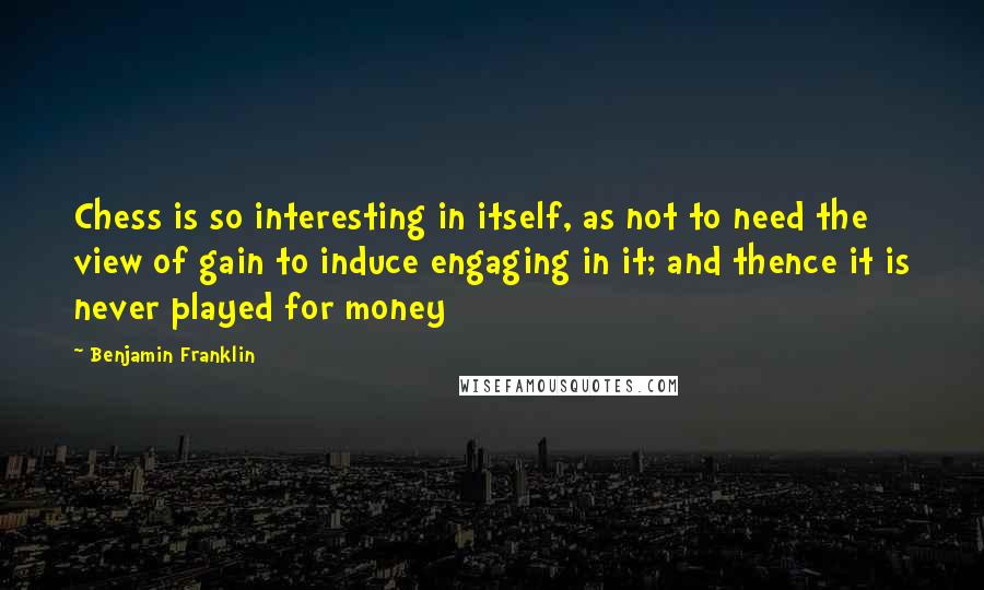 Benjamin Franklin Quotes: Chess is so interesting in itself, as not to need the view of gain to induce engaging in it; and thence it is never played for money