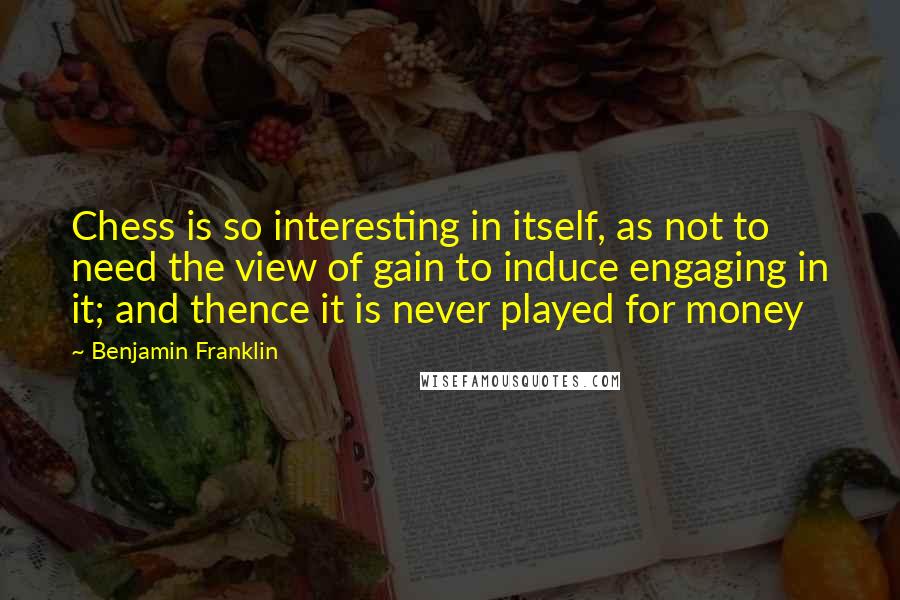 Benjamin Franklin Quotes: Chess is so interesting in itself, as not to need the view of gain to induce engaging in it; and thence it is never played for money