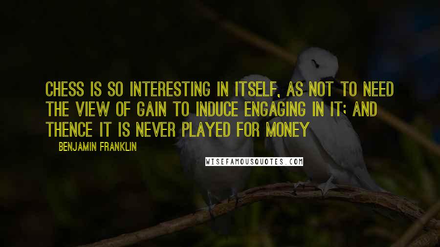 Benjamin Franklin Quotes: Chess is so interesting in itself, as not to need the view of gain to induce engaging in it; and thence it is never played for money