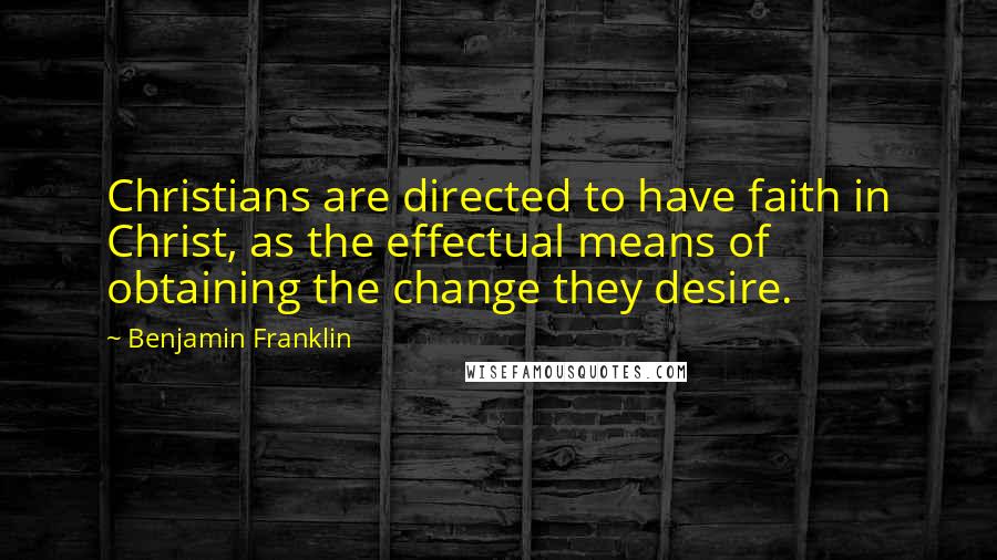 Benjamin Franklin Quotes: Christians are directed to have faith in Christ, as the effectual means of obtaining the change they desire.