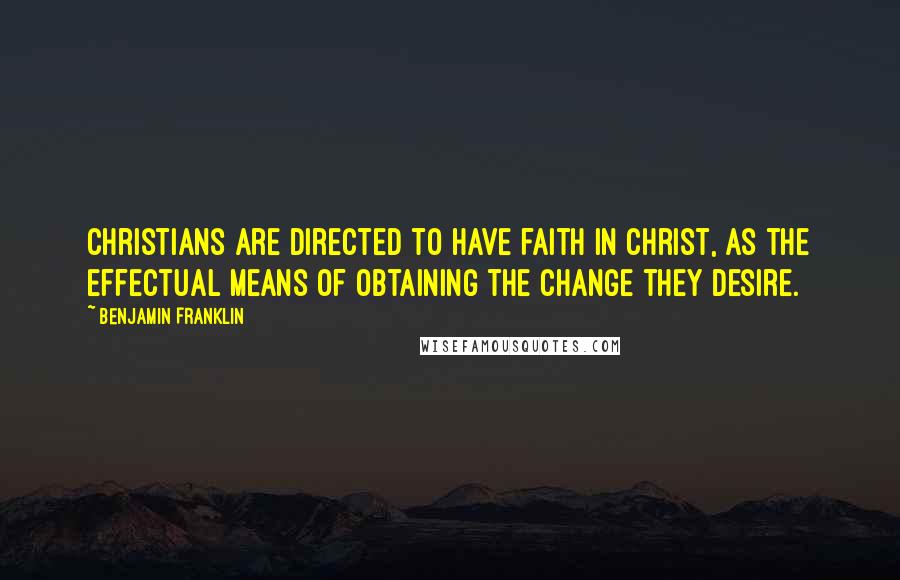 Benjamin Franklin Quotes: Christians are directed to have faith in Christ, as the effectual means of obtaining the change they desire.