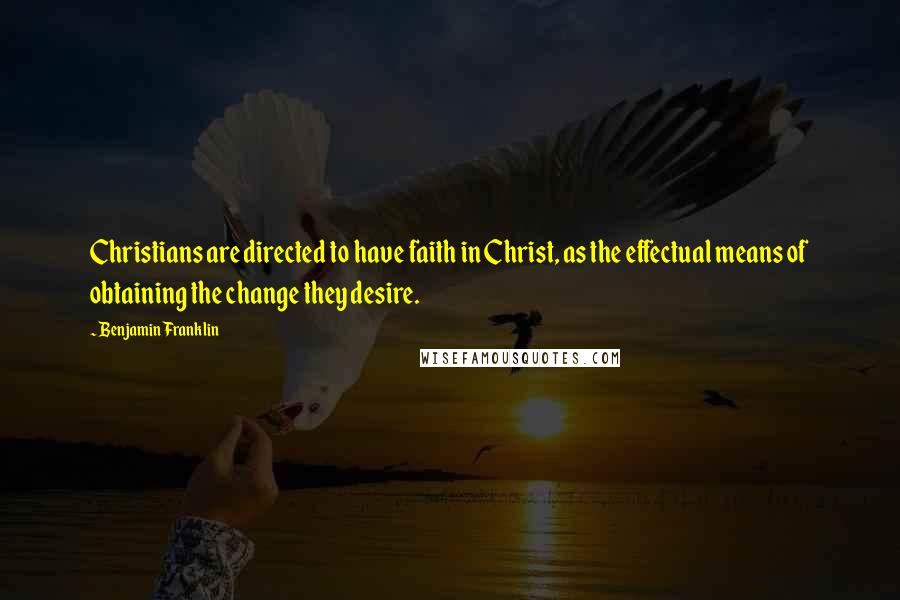 Benjamin Franklin Quotes: Christians are directed to have faith in Christ, as the effectual means of obtaining the change they desire.