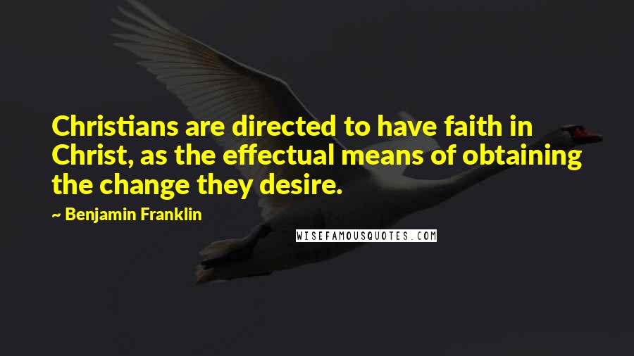 Benjamin Franklin Quotes: Christians are directed to have faith in Christ, as the effectual means of obtaining the change they desire.