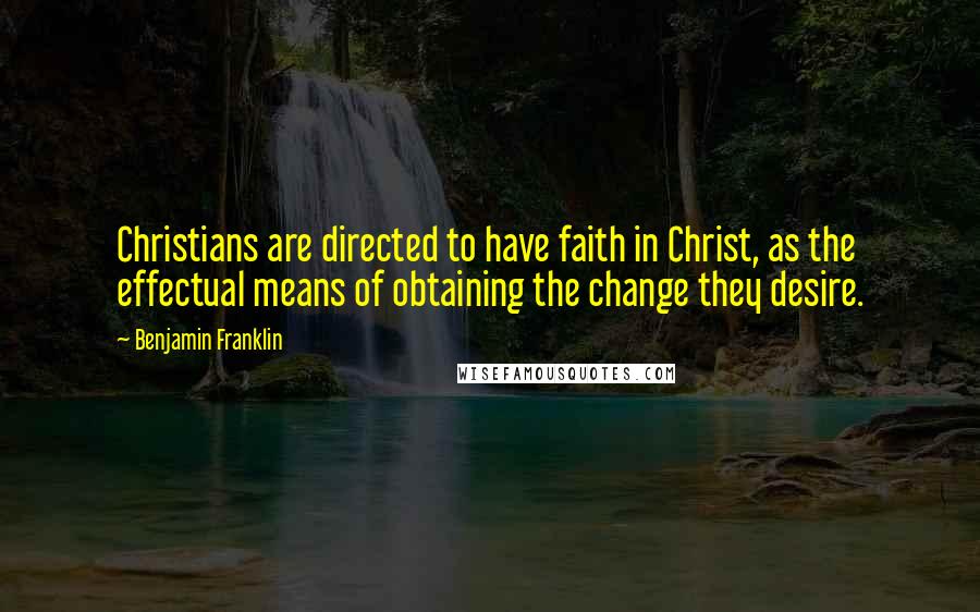 Benjamin Franklin Quotes: Christians are directed to have faith in Christ, as the effectual means of obtaining the change they desire.