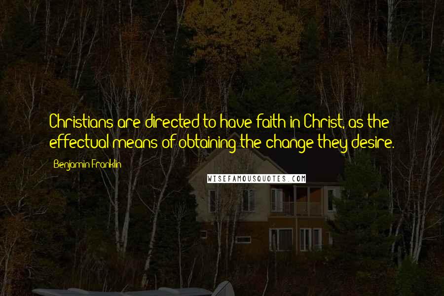 Benjamin Franklin Quotes: Christians are directed to have faith in Christ, as the effectual means of obtaining the change they desire.