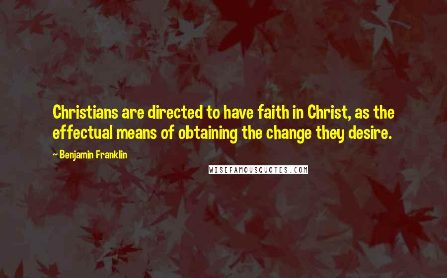 Benjamin Franklin Quotes: Christians are directed to have faith in Christ, as the effectual means of obtaining the change they desire.