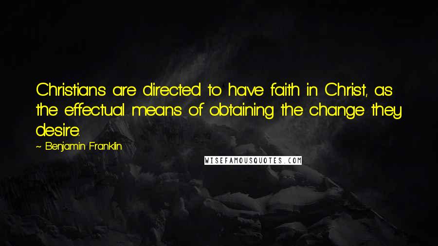 Benjamin Franklin Quotes: Christians are directed to have faith in Christ, as the effectual means of obtaining the change they desire.