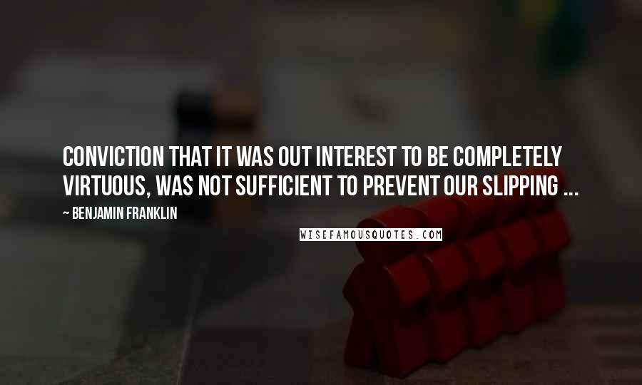 Benjamin Franklin Quotes: Conviction that it was out Interest to be completely virtuous, was not sufficient to prevent our Slipping ...