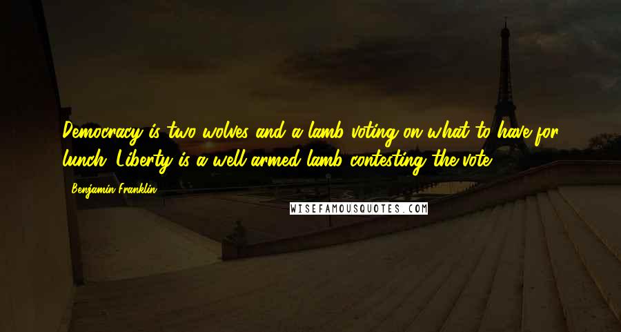 Benjamin Franklin Quotes: Democracy is two wolves and a lamb voting on what to have for lunch. Liberty is a well-armed lamb contesting the vote!