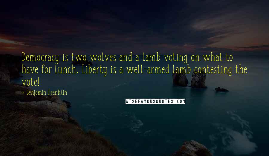 Benjamin Franklin Quotes: Democracy is two wolves and a lamb voting on what to have for lunch. Liberty is a well-armed lamb contesting the vote!