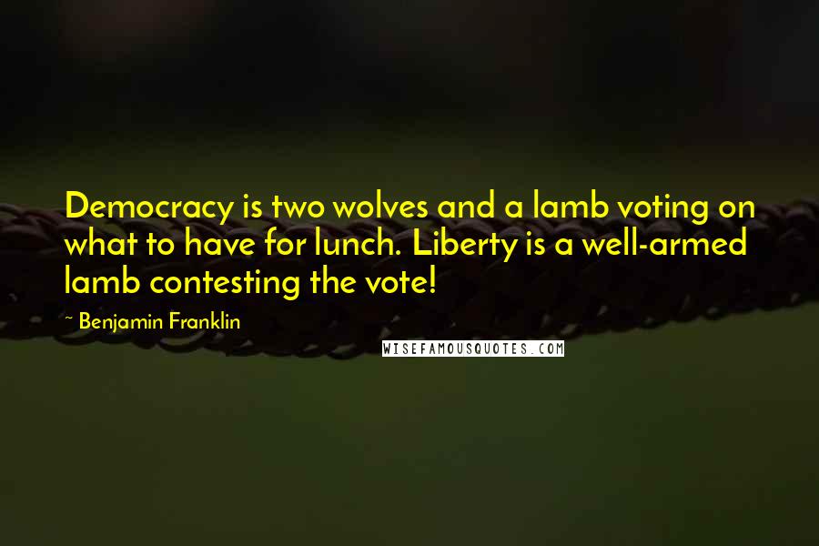 Benjamin Franklin Quotes: Democracy is two wolves and a lamb voting on what to have for lunch. Liberty is a well-armed lamb contesting the vote!