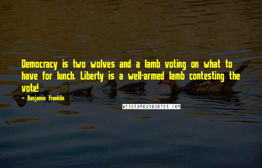 Benjamin Franklin Quotes: Democracy is two wolves and a lamb voting on what to have for lunch. Liberty is a well-armed lamb contesting the vote!