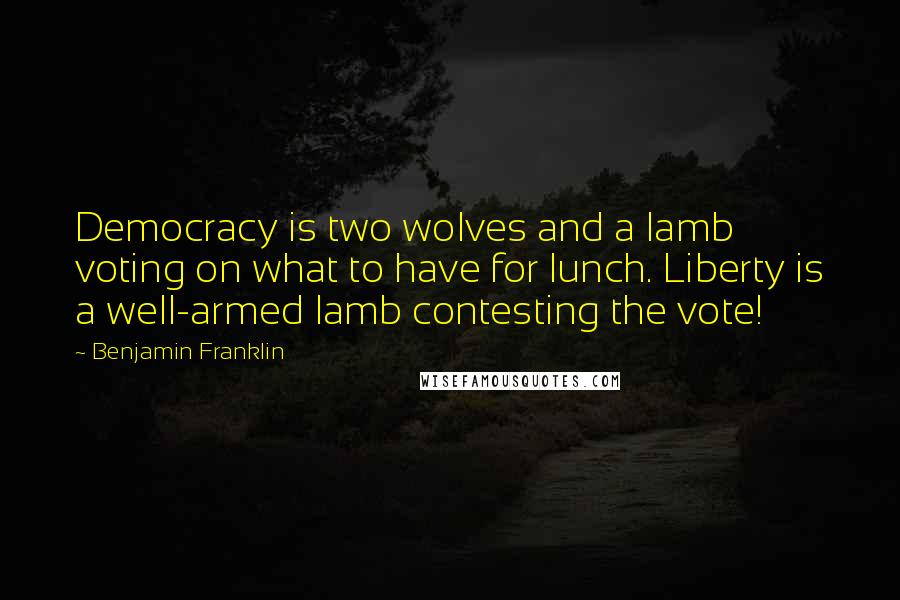 Benjamin Franklin Quotes: Democracy is two wolves and a lamb voting on what to have for lunch. Liberty is a well-armed lamb contesting the vote!