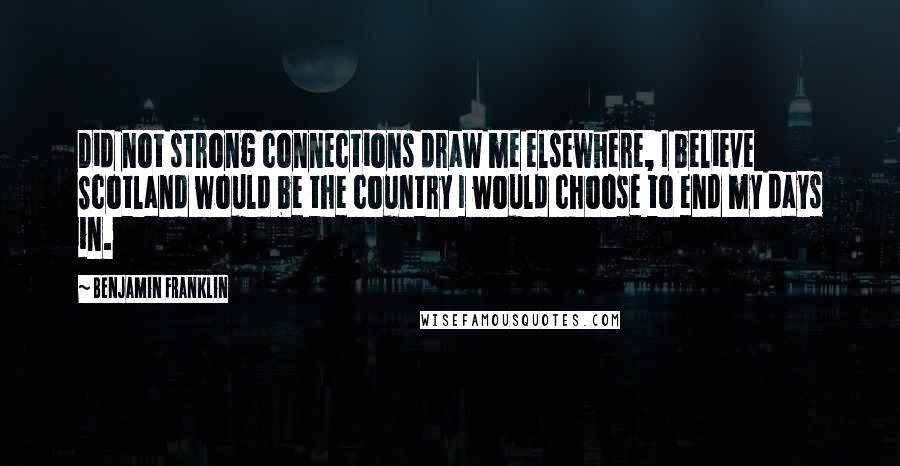 Benjamin Franklin Quotes: Did not strong connections draw me elsewhere, I believe Scotland would be the country I would choose to end my days in.