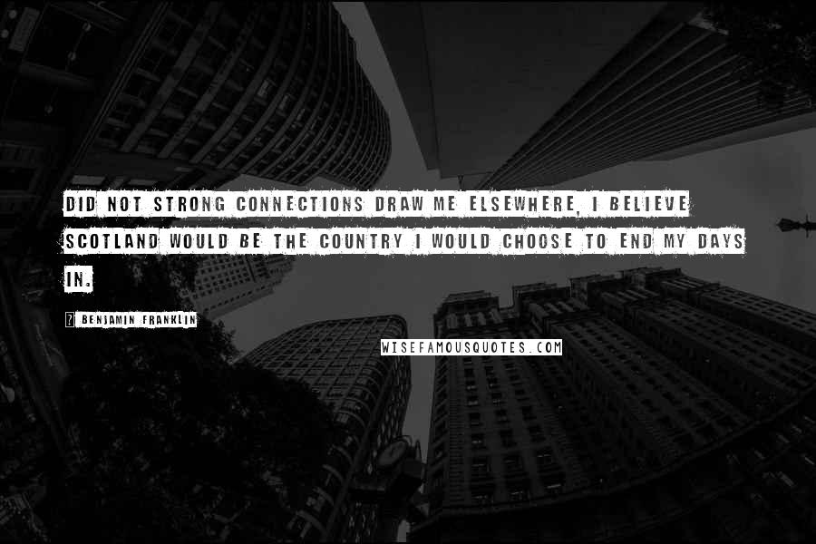 Benjamin Franklin Quotes: Did not strong connections draw me elsewhere, I believe Scotland would be the country I would choose to end my days in.