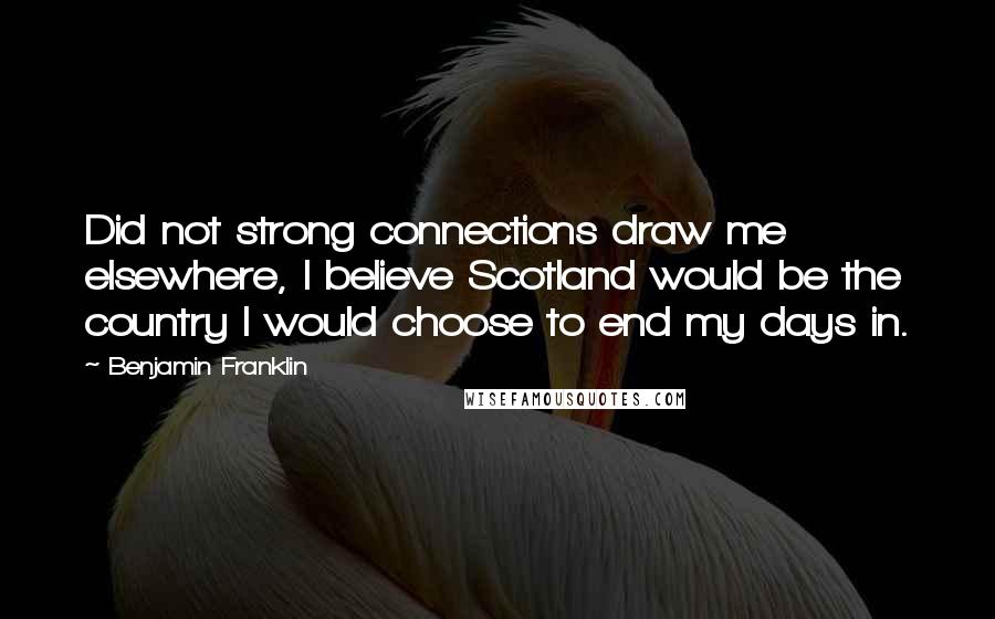 Benjamin Franklin Quotes: Did not strong connections draw me elsewhere, I believe Scotland would be the country I would choose to end my days in.