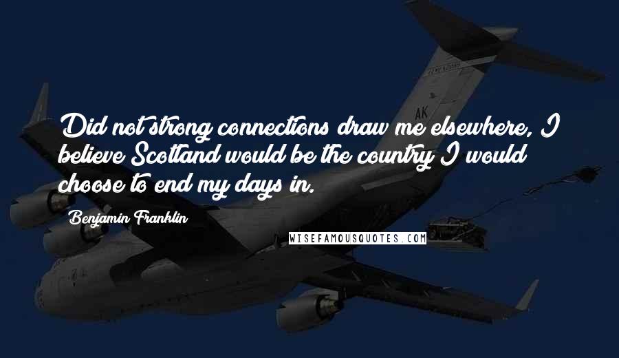Benjamin Franklin Quotes: Did not strong connections draw me elsewhere, I believe Scotland would be the country I would choose to end my days in.