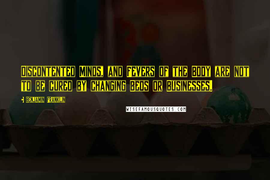 Benjamin Franklin Quotes: Discontented Minds, and Fevers of the Body are not to be cured by changing Beds or Businesses.