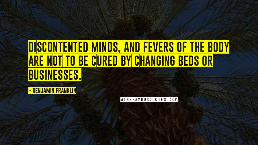 Benjamin Franklin Quotes: Discontented Minds, and Fevers of the Body are not to be cured by changing Beds or Businesses.