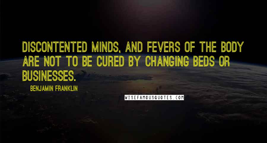 Benjamin Franklin Quotes: Discontented Minds, and Fevers of the Body are not to be cured by changing Beds or Businesses.