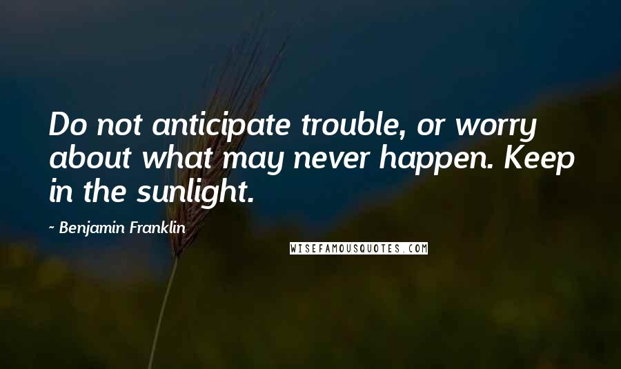 Benjamin Franklin Quotes: Do not anticipate trouble, or worry about what may never happen. Keep in the sunlight.