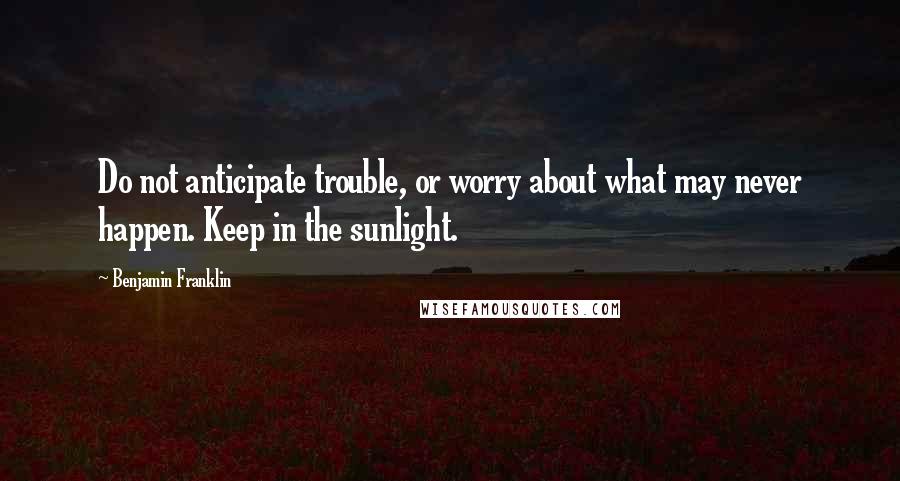 Benjamin Franklin Quotes: Do not anticipate trouble, or worry about what may never happen. Keep in the sunlight.