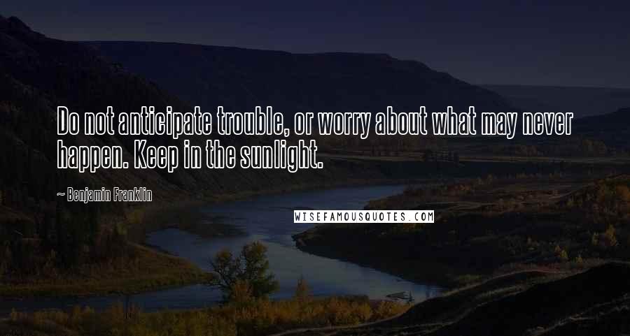 Benjamin Franklin Quotes: Do not anticipate trouble, or worry about what may never happen. Keep in the sunlight.