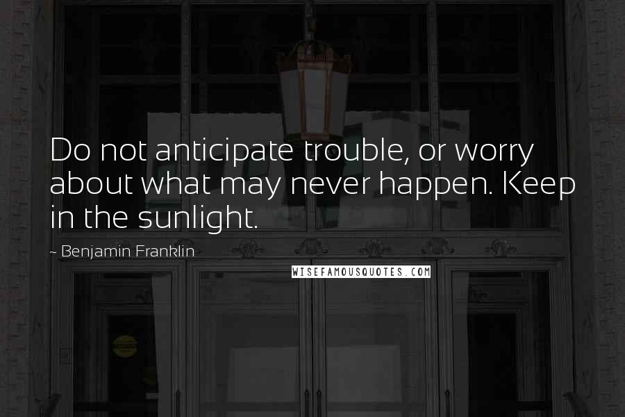 Benjamin Franklin Quotes: Do not anticipate trouble, or worry about what may never happen. Keep in the sunlight.