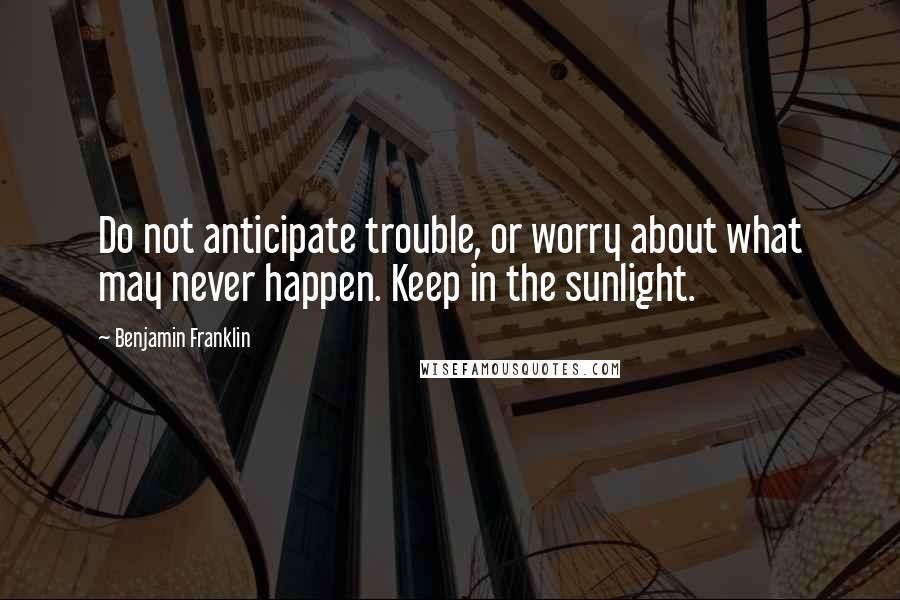 Benjamin Franklin Quotes: Do not anticipate trouble, or worry about what may never happen. Keep in the sunlight.