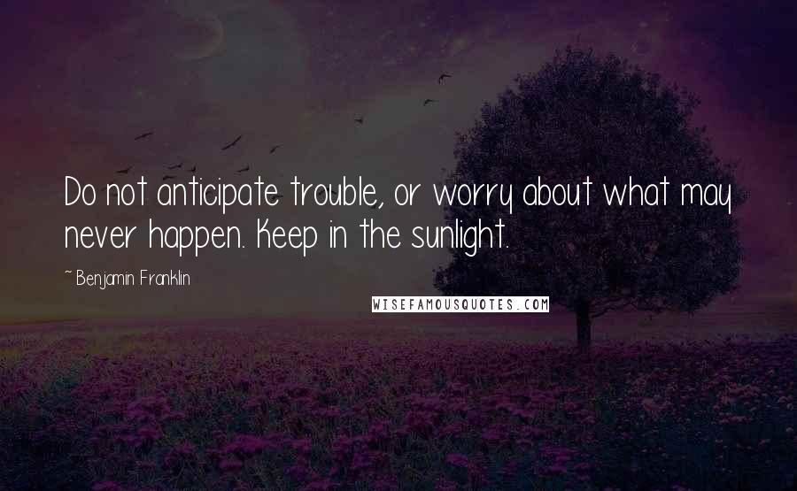 Benjamin Franklin Quotes: Do not anticipate trouble, or worry about what may never happen. Keep in the sunlight.