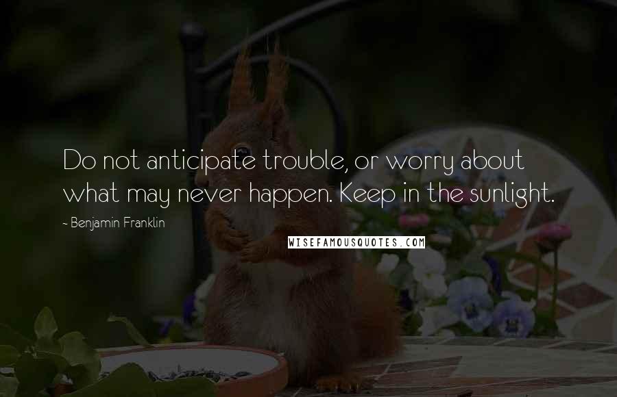 Benjamin Franklin Quotes: Do not anticipate trouble, or worry about what may never happen. Keep in the sunlight.
