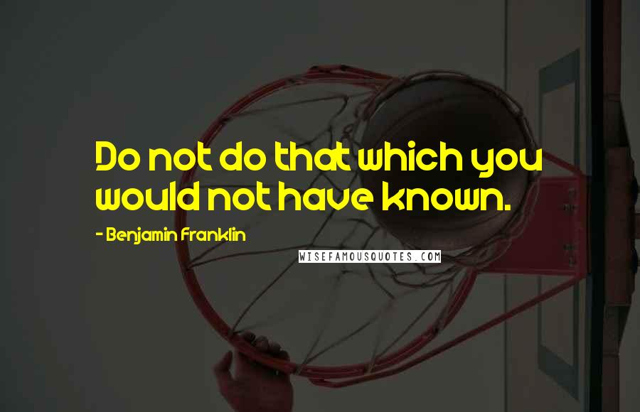 Benjamin Franklin Quotes: Do not do that which you would not have known.