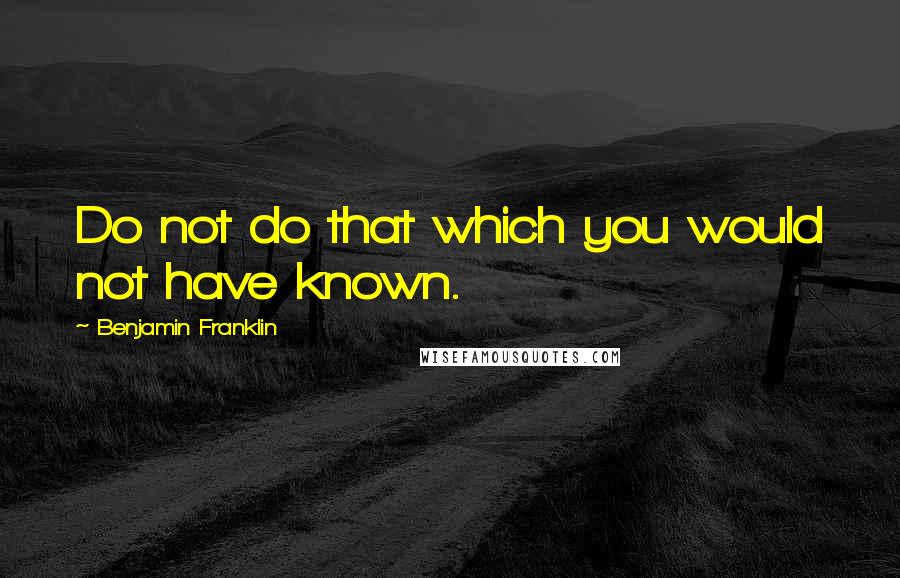 Benjamin Franklin Quotes: Do not do that which you would not have known.