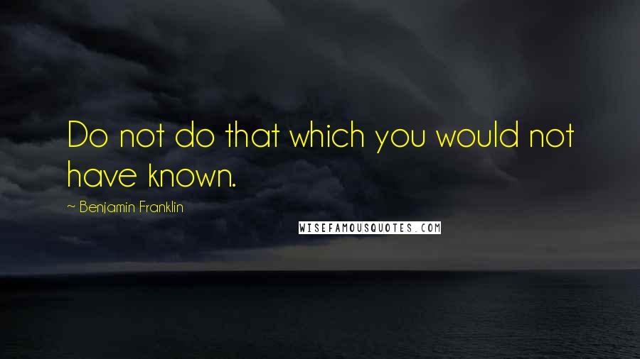 Benjamin Franklin Quotes: Do not do that which you would not have known.