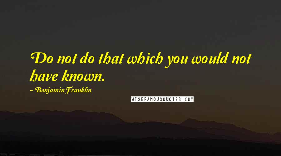 Benjamin Franklin Quotes: Do not do that which you would not have known.