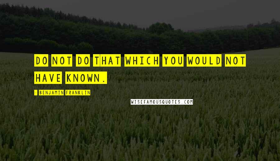 Benjamin Franklin Quotes: Do not do that which you would not have known.