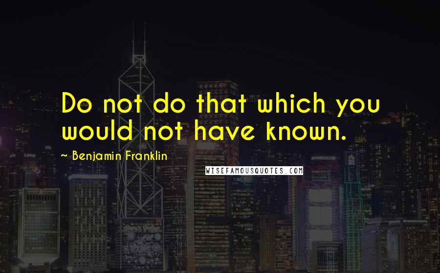 Benjamin Franklin Quotes: Do not do that which you would not have known.