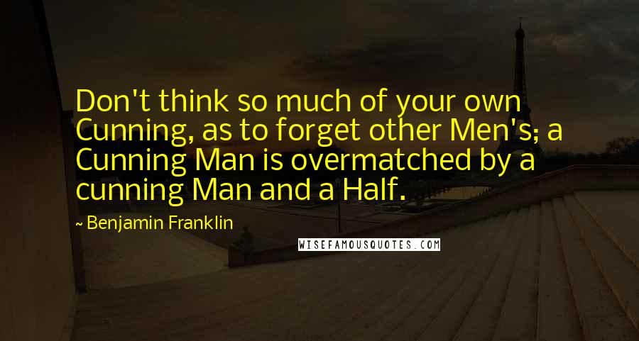 Benjamin Franklin Quotes: Don't think so much of your own Cunning, as to forget other Men's; a Cunning Man is overmatched by a cunning Man and a Half.