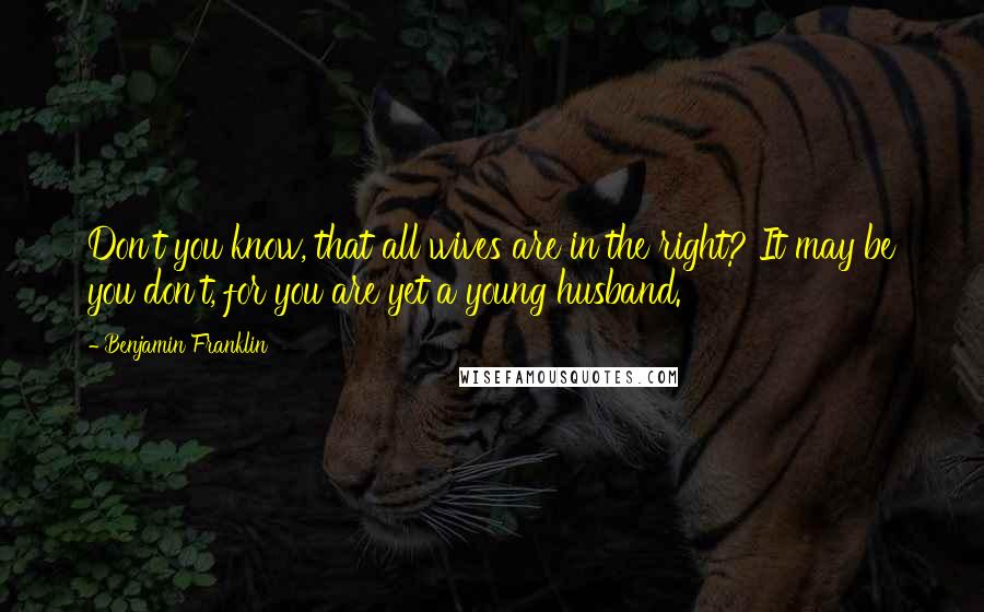 Benjamin Franklin Quotes: Don't you know, that all wives are in the right? It may be you don't, for you are yet a young husband.