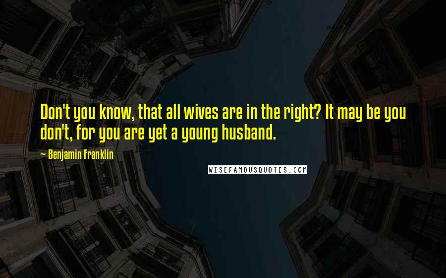 Benjamin Franklin Quotes: Don't you know, that all wives are in the right? It may be you don't, for you are yet a young husband.