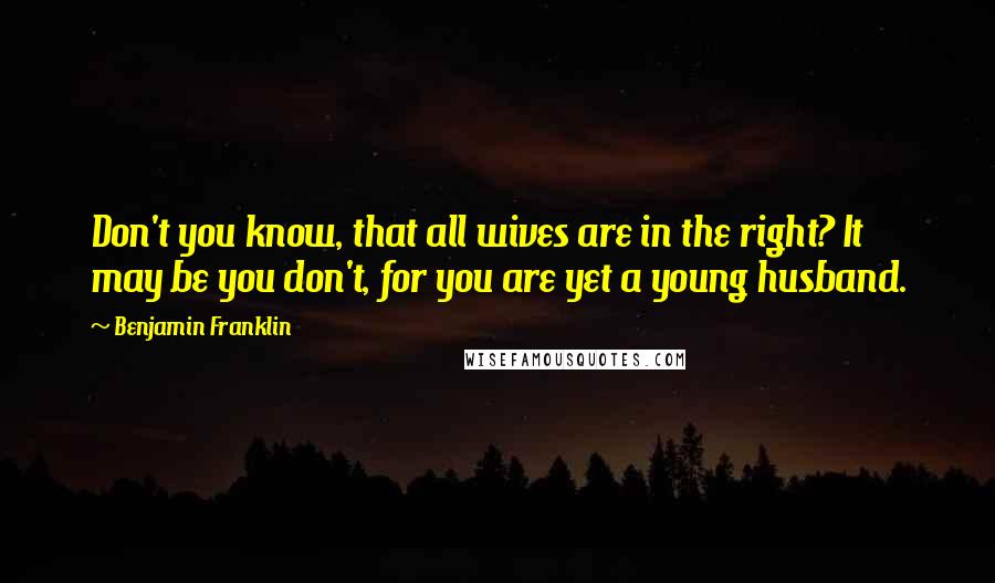 Benjamin Franklin Quotes: Don't you know, that all wives are in the right? It may be you don't, for you are yet a young husband.