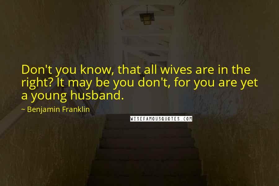 Benjamin Franklin Quotes: Don't you know, that all wives are in the right? It may be you don't, for you are yet a young husband.