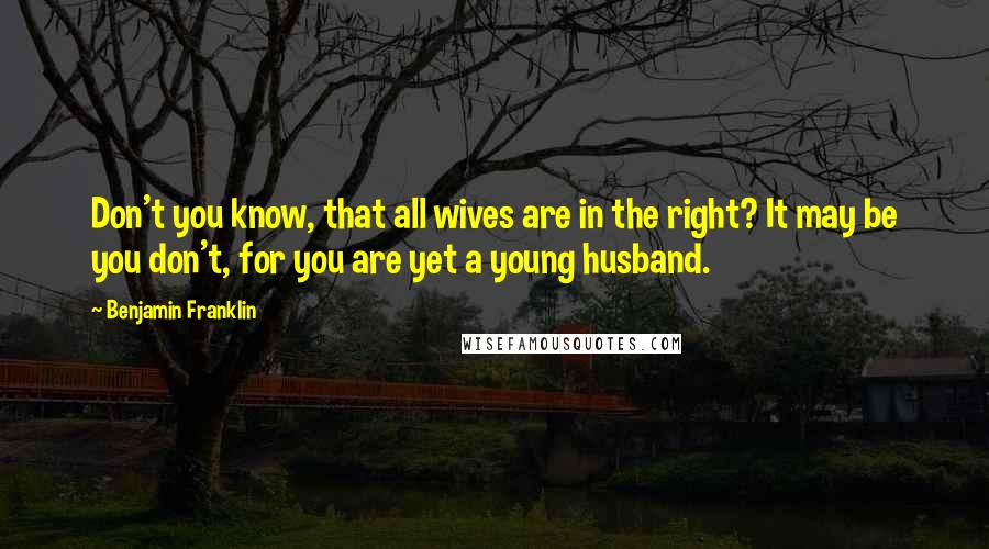 Benjamin Franklin Quotes: Don't you know, that all wives are in the right? It may be you don't, for you are yet a young husband.