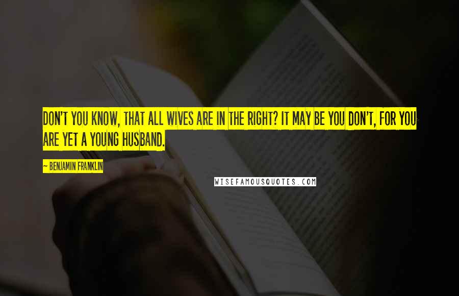 Benjamin Franklin Quotes: Don't you know, that all wives are in the right? It may be you don't, for you are yet a young husband.