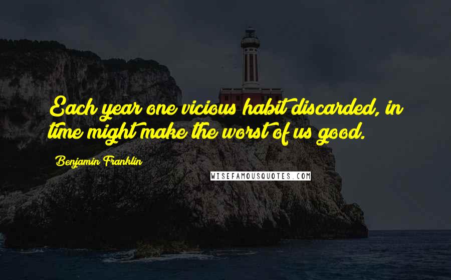Benjamin Franklin Quotes: Each year one vicious habit discarded, in time might make the worst of us good.