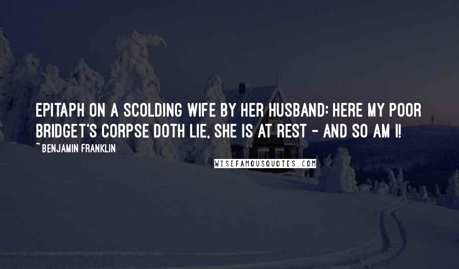 Benjamin Franklin Quotes: Epitaph on a scolding wife by her husband: Here my poor Bridget's corpse doth lie, she is at rest - and so am I!