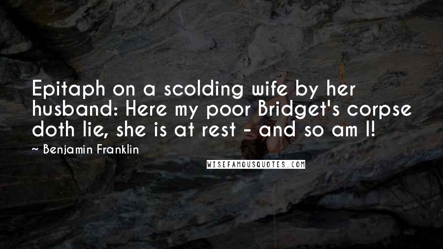 Benjamin Franklin Quotes: Epitaph on a scolding wife by her husband: Here my poor Bridget's corpse doth lie, she is at rest - and so am I!