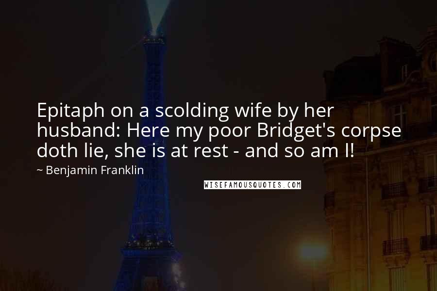 Benjamin Franklin Quotes: Epitaph on a scolding wife by her husband: Here my poor Bridget's corpse doth lie, she is at rest - and so am I!