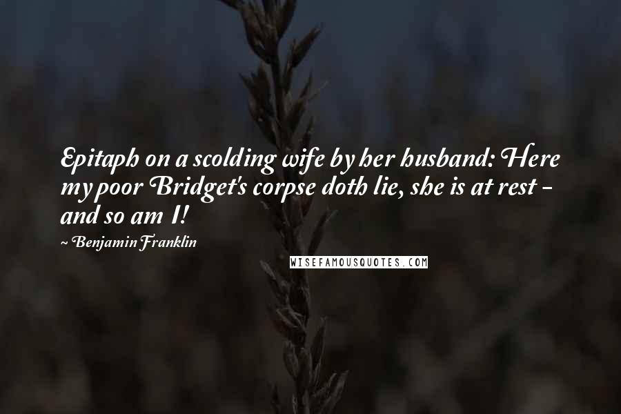 Benjamin Franklin Quotes: Epitaph on a scolding wife by her husband: Here my poor Bridget's corpse doth lie, she is at rest - and so am I!