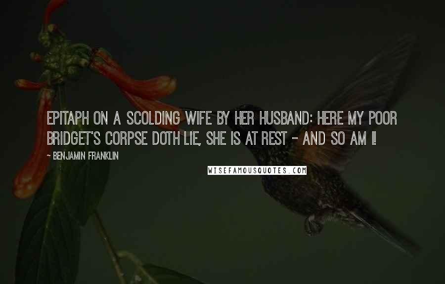 Benjamin Franklin Quotes: Epitaph on a scolding wife by her husband: Here my poor Bridget's corpse doth lie, she is at rest - and so am I!